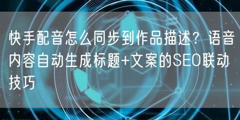 快手配音怎么同步到作品描述？语音内容自动生成标题+文案的SEO联动技巧