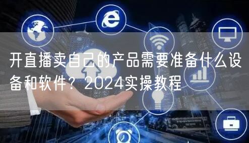 开直播卖自己的产品需要准备什么设备和软件？2024实操教程