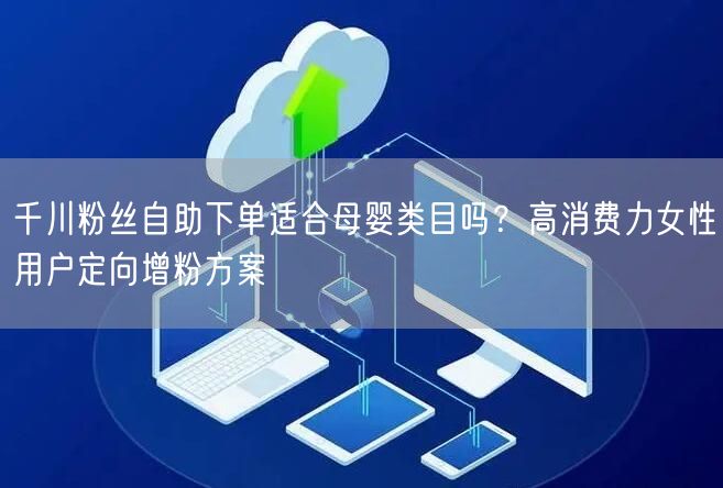 千川粉丝自助下单适合母婴类目吗?高消费力女性用户定向增粉方案