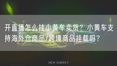开直播怎么挂小黄车卖货？小黄车支持海外仓商品/跨境商品挂载吗？