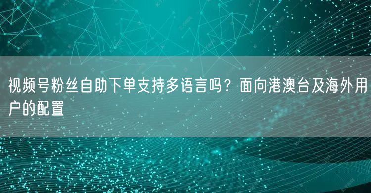 视频号粉丝自助下单支持多语言吗？面向港澳台及海外用户的配置
