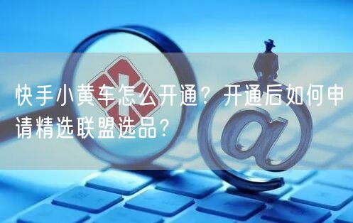 快手小黄车怎么开通？开通后如何申请精选联盟选品？