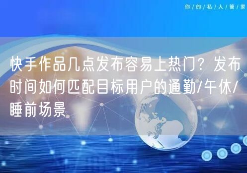 快手作品几点发布容易上热门？发布时间如何匹配目标用户的通勤/午休/睡前场景
