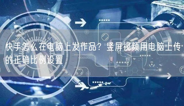 快手怎么在电脑上发作品？竖屏视频用电脑上传的正确比例设置