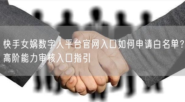 快手女娲数字人平台官网入口如何申请白名单？高阶能力审核入口指引