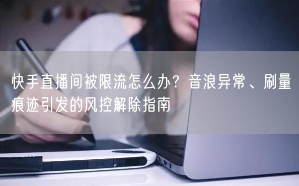 快手直播间被限流怎么办？音浪异常、刷量痕迹引发的风控解除指南