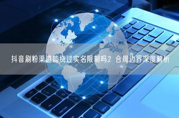 抖音刷粉渠道能绕过实名限制吗？合规边界深度解析