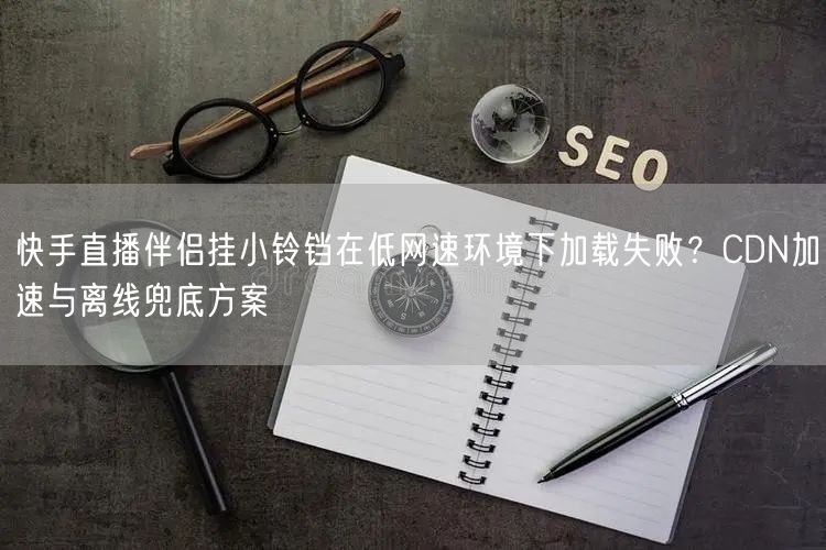 快手直播伴侣挂小铃铛在低网速环境下加载失败？CDN加速与离线兜底方案