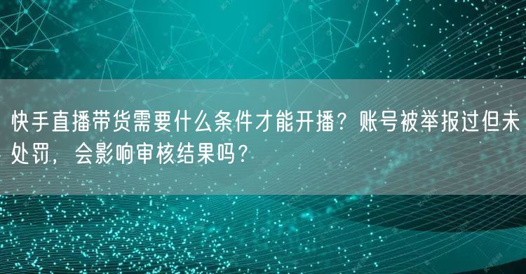 快手直播带货需要什么条件才能开播？账号被举报过但未处罚，会影响审核结果吗？
