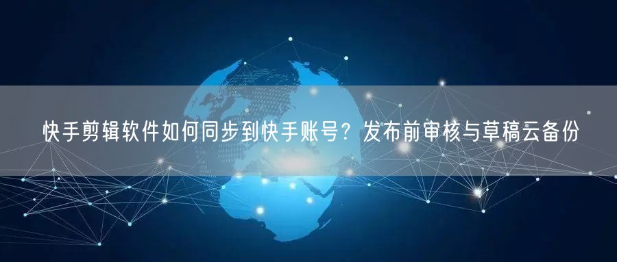 快手剪辑软件如何同步到快手账号？发布前审核与草稿云备份