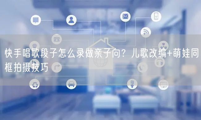 快手唱歌段子怎么录做亲子向？儿歌改编+萌娃同框拍摄技巧