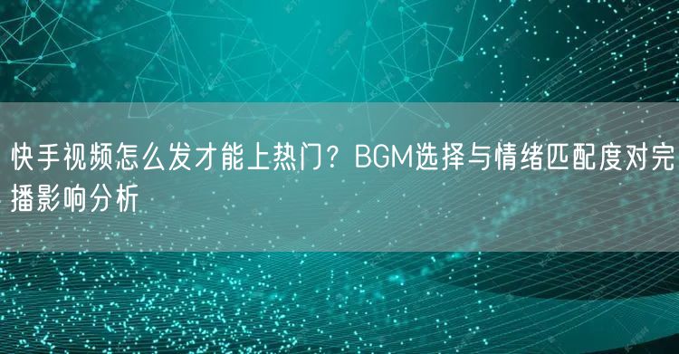快手视频怎么发才能上热门？BGM选择与情绪匹配度对完播影响分析