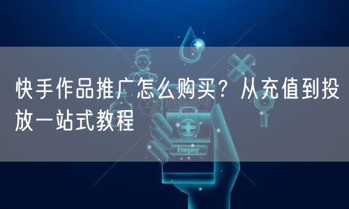 快手作品推广怎么购买？从充值到投放一站式教程