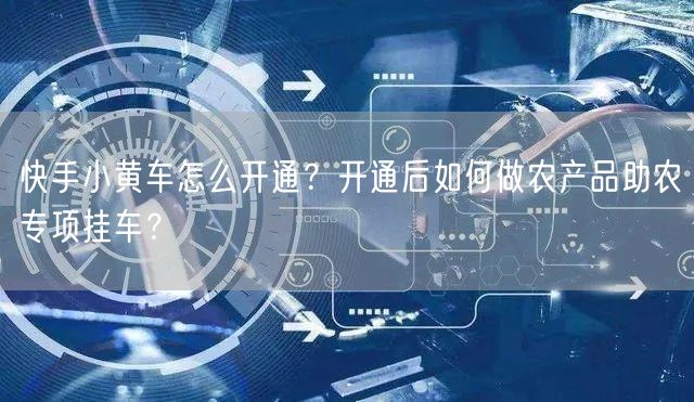 快手小黄车怎么开通？开通后如何做农产品助农专项挂车？