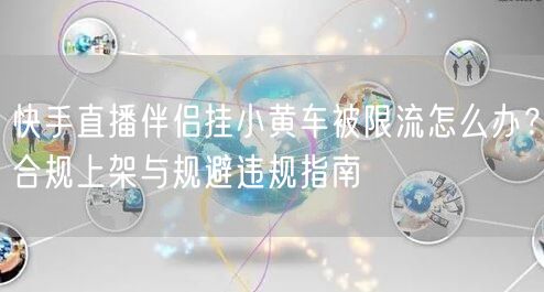 快手直播伴侣挂小黄车被限流怎么办？合规上架与规避违规指南