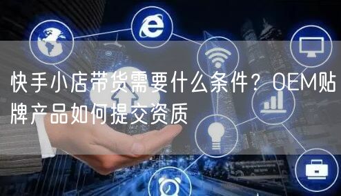 快手小店带货需要什么条件？OEM贴牌产品如何提交资质