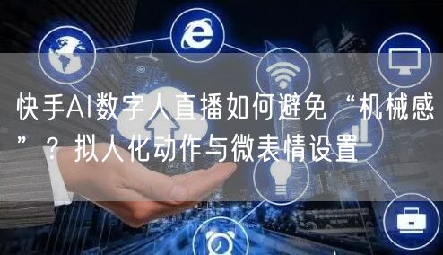 快手AI数字人直播如何避免“机械感”？拟人化动作与微表情设置