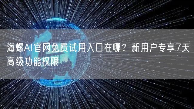 海螺AI官网免费试用入口在哪？新用户专享7天高级功能权限