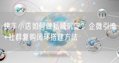快手小店如何做私域沉淀？企微引流+社群复购闭环搭建方法