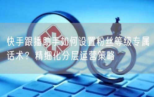 快手跟播助手如何设置粉丝等级专属话术？精细化分层运营策略