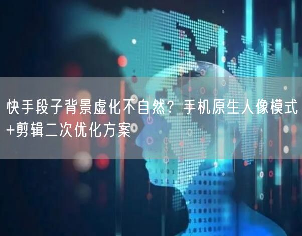 快手段子背景虚化不自然?手机原生人像模式+剪辑二次优化方案