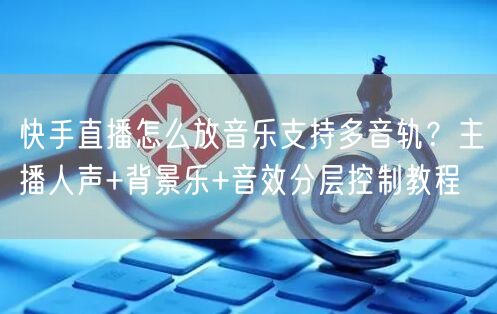 快手直播怎么放音乐支持多音轨？主播人声+背景乐+音效分层控制教程