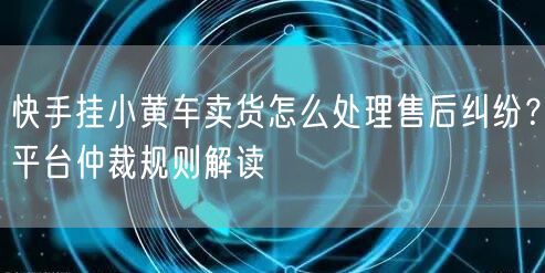 快手挂小黄车卖货怎么处理售后纠纷？平台仲裁规则解读