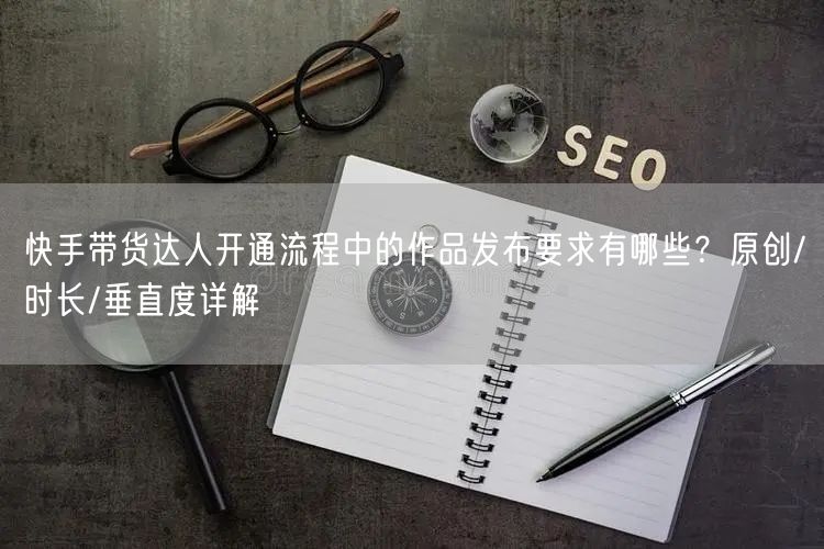 快手带货达人开通流程中的作品发布要求有哪些？原创/时长/垂直度详解