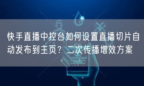 快手直播中控台如何设置直播切片自动发布到主页？二次传播增效方案