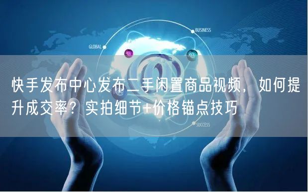 快手发布中心发布二手闲置商品视频，如何提升成交率？实拍细节+价格锚点技巧