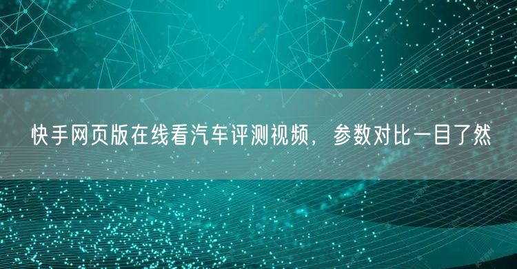 快手网页版在线看汽车评测视频，参数对比一目了然