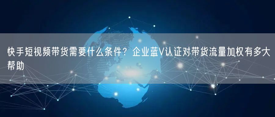 快手短视频带货需要什么条件？企业蓝V认证对带货流量加权有多大帮助