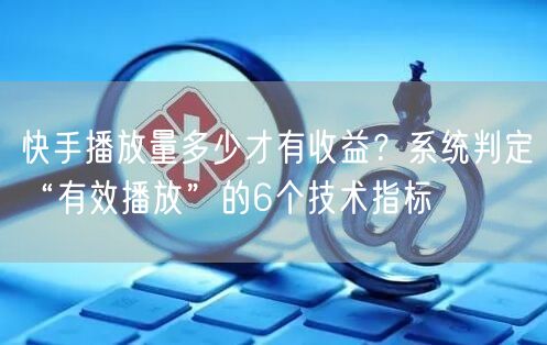 快手播放量多少才有收益？系统判定“有效播放”的6个技术指标