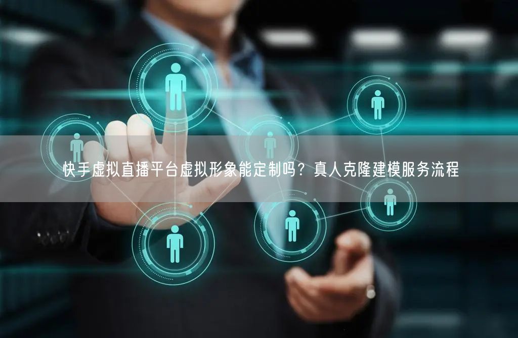 快手虚拟直播平台虚拟形象能定制吗？真人克隆建模服务流程
