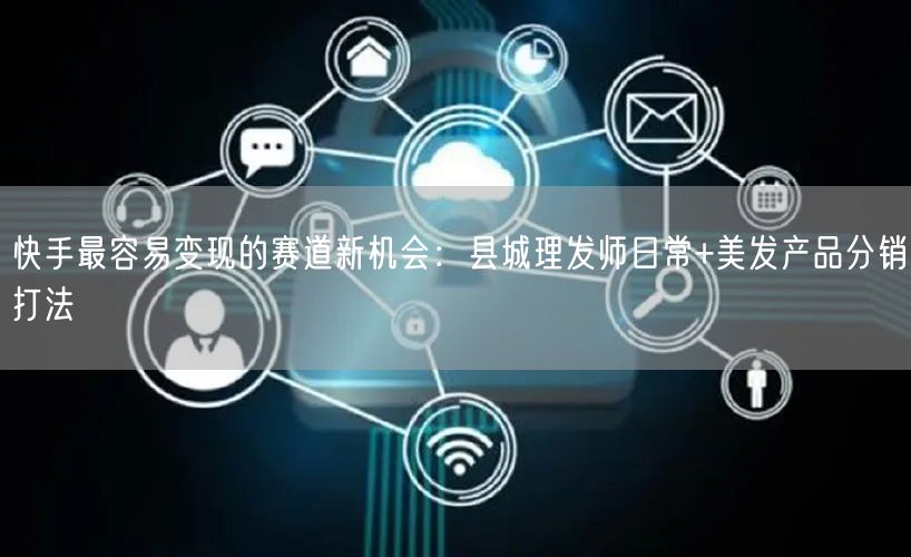 快手最容易变现的赛道新机会：县城理发师日常+美发产品分销打法