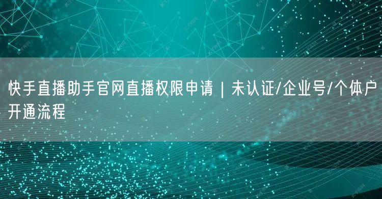快手直播助手官网直播权限申请｜未认证/企业号/个体户开通流程