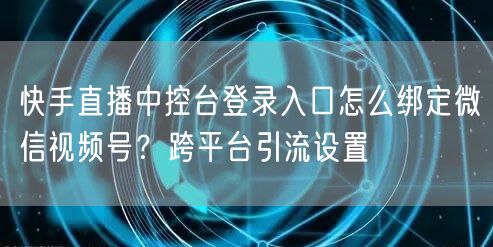 快手直播中控台登录入口怎么绑定微信视频号？跨平台引流设置