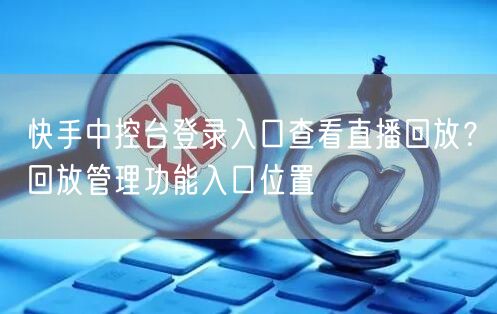 快手中控台登录入口查看直播回放？回放管理功能入口位置