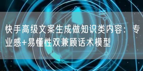 快手高级文案生成做知识类内容：专业感+易懂性双兼顾话术模型