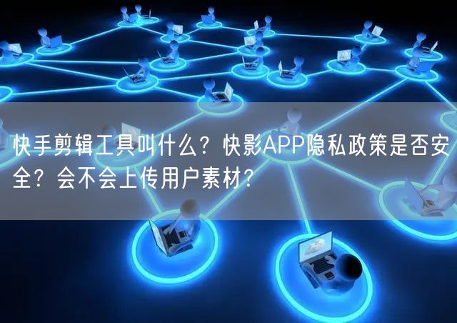快手剪辑工具叫什么？快影APP隐私政策是否安全？会不会上传用户素材？