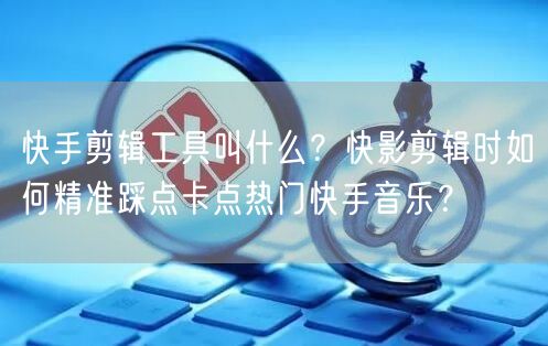快手剪辑工具叫什么？快影剪辑时如何精准踩点卡点热门快手音乐？