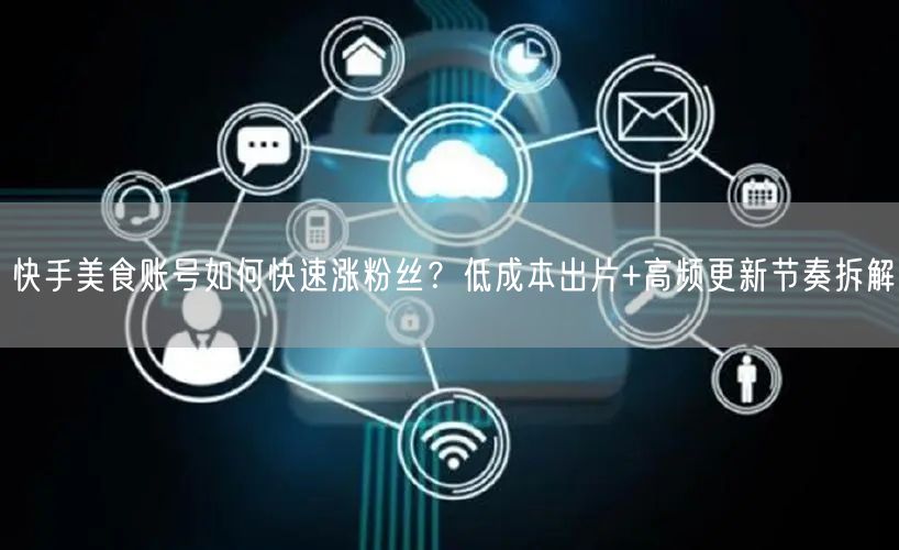 快手美食账号如何快速涨粉丝？低成本出片+高频更新节奏拆解